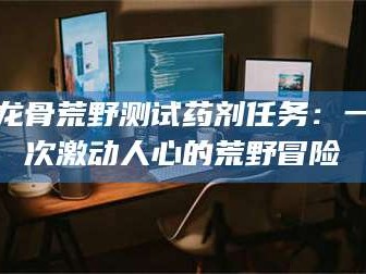 阜新龙骨荒野测试药剂任务：一次激动人心的荒野冒险