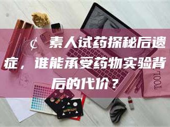 阜新📢 素人试药探秘后遗症，谁能承受药物实验背后的代价？